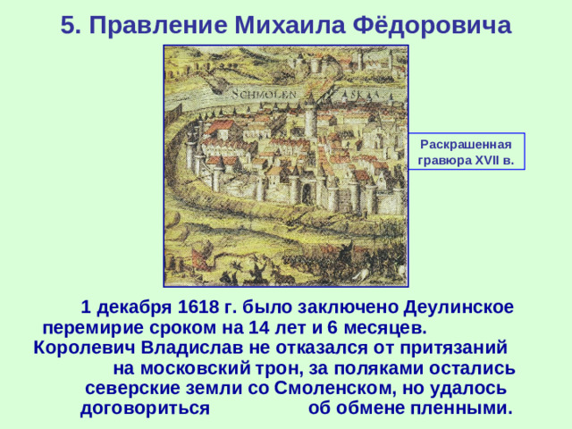 5. Правление Михаила Фёдоровича Раскрашенная гравюра XVII в.  1 декабря 1618 г. было заключено Деулинское перемирие сроком на 14 лет и 6 месяцев. Королевич Владислав не отказался от притязаний на московский трон, за поляками остались северские земли со Смоленском, но удалось договориться об обмене пленными.