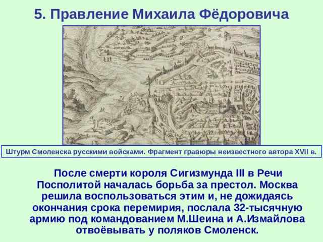 5. Правление Михаила Фёдоровича Штурм Смоленска русскими войсками. Фрагмент гравюры неизвестного автора XVII в.  После смерти короля Сигизмунда III в Речи Посполитой началась борьба за престол. Москва решила воспользоваться этим и, не дожидаясь окончания срока перемирия, послала 32-тысячную армию под командованием М.Шеина и А.Измайлова отвоёвывать у поляков Смоленск.