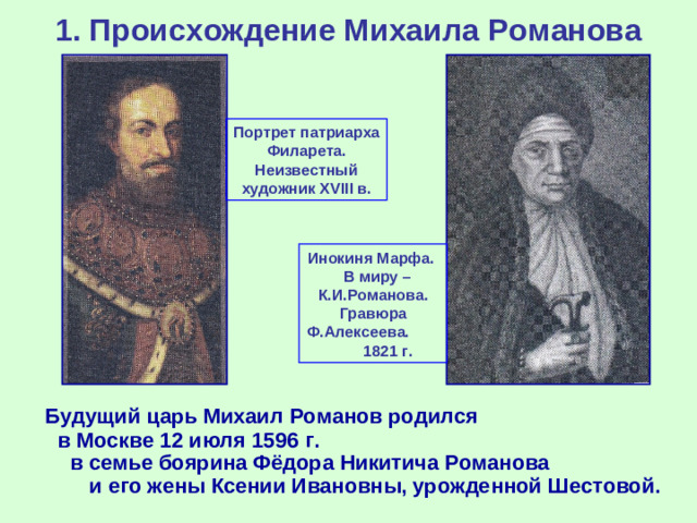 1. Происхождение Михаила Романова Портрет патриарха Филарета. Неизвестный художник XVIII в. Инокиня Марфа. В миру – К.И.Романова. Гравюра Ф.Алексеева. 1821 г.  Будущий царь Михаил Романов родился в Москве 12 июля 1596 г. в семье боярина Фёдора Никитича Романова и его жены Ксении Ивановны, урожденной Шестовой.