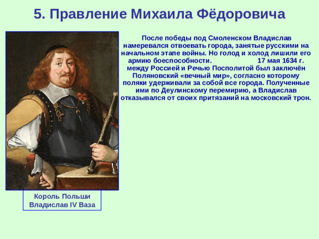 5. Правление Михаила Фёдоровича  После победы под Смоленском Владислав намеревался отвоевать города, занятые русскими на начальном этапе войны. Но голод и холод лишили его армию боеспособности. 17 мая 1634 г. между Россией и Речью Посполитой был заключён Поляновский «вечный мир», согласно которому поляки удерживали за собой все города. Полученные ими по Деулинскому перемирию, а Владислав отказывался от своих притязаний на московский трон. Король Польши Владислав IV Ваза