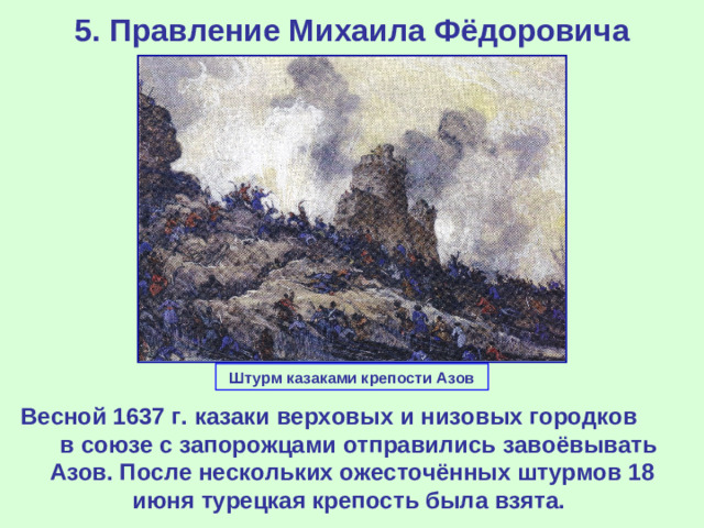 5. Правление Михаила Фёдоровича Штурм казаками крепости Азов Весной 1637 г. казаки верховых и низовых городков в союзе с запорожцами отправились завоёвывать Азов. После нескольких ожесточённых штурмов 18 июня турецкая крепость была взята.