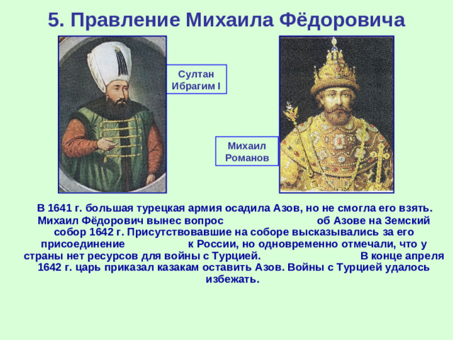 5. Правление Михаила Фёдоровича Султан Ибрагим I Михаил Романов  В 1641 г. большая турецкая армия осадила Азов, но не смогла его взять. Михаил Фёдорович вынес вопрос об Азове на Земский собор 1642 г. Присутствовавшие на соборе высказывались за его присоединение к России, но одновременно отмечали, что у страны нет ресурсов для войны с Турцией. В конце апреля 1642 г. царь приказал казакам оставить Азов. Войны с Турцией удалось избежать.