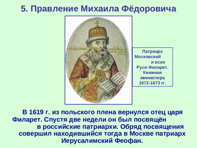 5. Правление Михаила Фёдоровича Патриарх Московский и всея Руси Филарет. Книжная миниатюра 1672-1673 гг.  В 1619 г. из польского плена вернулся отец царя Филарет. Спустя две недели он был посвящён в российские патриархи. Обряд посвящения совершил находившийся тогда в Москве патриарх Иерусалимский Феофан.