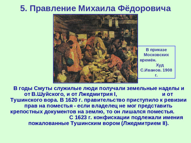 5. Правление Михаила Фёдоровича В приказе Московских времён. Худ С.Иванов. 1908 г.  В годы Смуты служилые люди получали земельные наделы и от В.Шуйского, и от Лжедмитрия I , и от Тушинского вора. В 1620 г. правительство приступило к ревизии прав на поместья - если владелец не мог представить крепостных документов на землю, то он лишался поместья. С 1623 г. конфискации подлежали имения пожалованные Тушинским вором (Лжедмитрием II ).