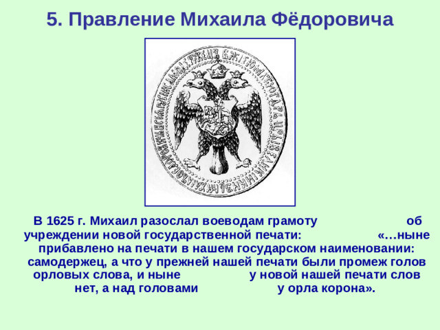 5. Правление Михаила Фёдоровича  В 1625 г. Михаил разослал воеводам грамоту об учреждении новой государственной печати: «…ныне прибавлено на печати в нашем государском наименовании: самодержец, а что у прежней нашей печати были промеж голов орловых слова, и ныне у новой нашей печати слов нет, а над головами у орла корона».