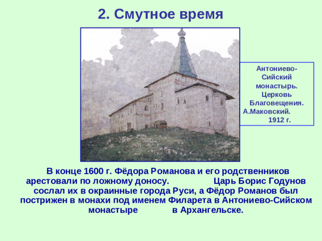 2. Смутное время Антониево-Сийский монастырь. Церковь Благовещения. А.Маковский. 1912 г.  В конце 1600 г. Фёдора Романова и его родственников арестовали по ложному доносу. Царь Борис Годунов сослал их в окраинные города Руси, а Фёдор Романов был пострижен в монахи под именем Филарета в Антониево-Сийском монастыре в Архангельске.