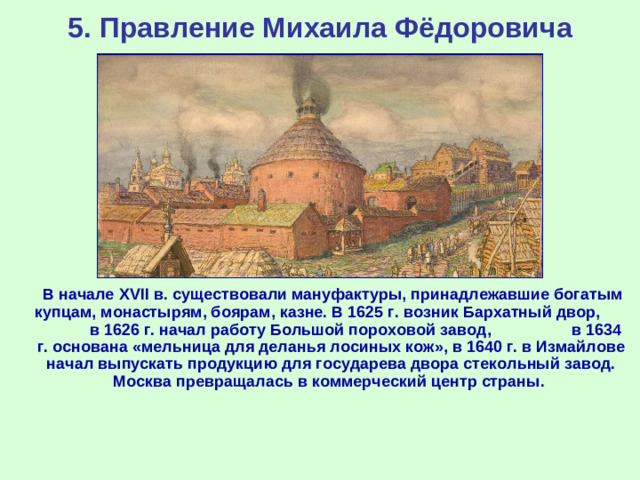 5. Правление Михаила Фёдоровича  В начале XVII в. существовали мануфактуры, принадлежавшие богатым купцам, монастырям, боярам, казне. В 1625 г. возник Бархатный двор, в 1626 г. начал работу Большой пороховой завод, в 1634 г. основана «мельница для деланья лосиных кож», в 1640 г. в Измайлове начал выпускать продукцию для государева двора стекольный завод. Москва превращалась в коммерческий центр страны.