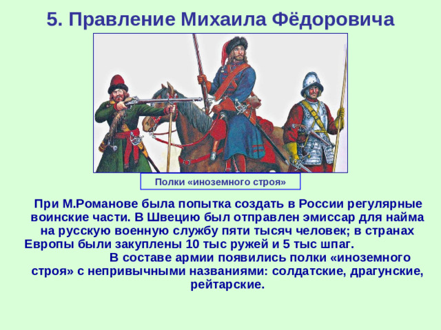 5. Правление Михаила Фёдоровича Полки «иноземного строя»  При М.Романове была попытка создать в России регулярные воинские части. В Швецию был отправлен эмиссар для найма на русскую военную службу пяти тысяч человек; в странах Европы были закуплены 10 тыс ружей и 5 тыс шпаг. В составе армии появились полки «иноземного строя» с непривычными названиями: солдатские, драгунские, рейтарские.