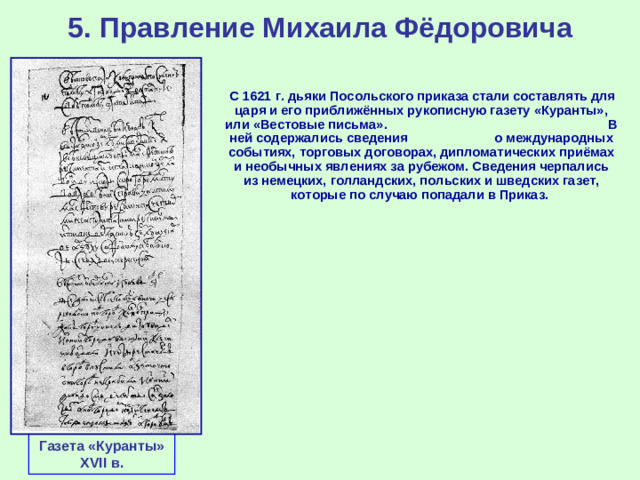 5. Правление Михаила Фёдоровича  С 1621 г. дьяки Посольского приказа стали составлять для царя и его приближённых рукописную газету «Куранты», или «Вестовые письма». В ней содержались сведения о международных событиях, торговых договорах, дипломатических приёмах и необычных явлениях за рубежом. Сведения черпались из немецких, голландских, польских и шведских газет, которые по случаю попадали в Приказ. Газета «Куранты» XVII в.