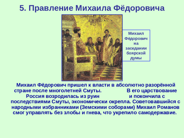 5. Правление Михаила Фёдоровича Михаил Фёдорович на заседании боярской думы  Михаил Фёдорович пришел к власти в абсолютно разорённой стране после многолетней Смуты. В его царствование Россия возродилась из руин и покончила с последствиями Смуты, экономически окрепла. Советовавшийся с народными избранниками (Земскими соборами) Михаил Романов смог управлять без злобы и гнева, что укрепило самодержавие.