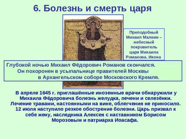 6. Болезнь и смерть царя Преподобный Михаил Малеин – небесный покровитель царя Михаила Романова. Икона Глубокой ночью Михаил Фёдорович Романов скончался. Он похоронен в усыпальнице правителей Москвы в Архангельском соборе Московского Кремля.  В апреле 1645 г. приглашённые иноземные врачи обнаружили у Михаила Фёдоровича болезнь желудка, печени и селезёнки. Лечение травами, настоянными на вине, облегчения не приносило. 12 июля наступило резкое обострение болезни. Царь призвал к себе жену, наследника Алексея с наставником Борисом Морозовым и патриарха Иоасафа.