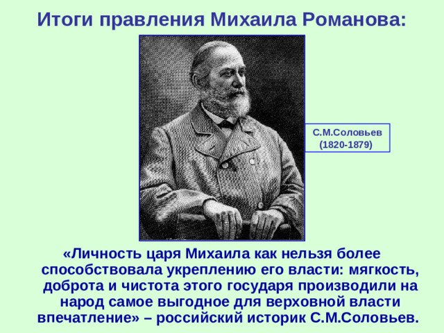 Итоги правления Михаила Романова: С.М.Соловьев (1820-1879) «Личность царя Михаила как нельзя более способствовала укреплению его власти: мягкость, доброта и чистота этого государя производили на народ самое выгодное для верховной власти впечатление» – российский историк С.М.Соловьев.