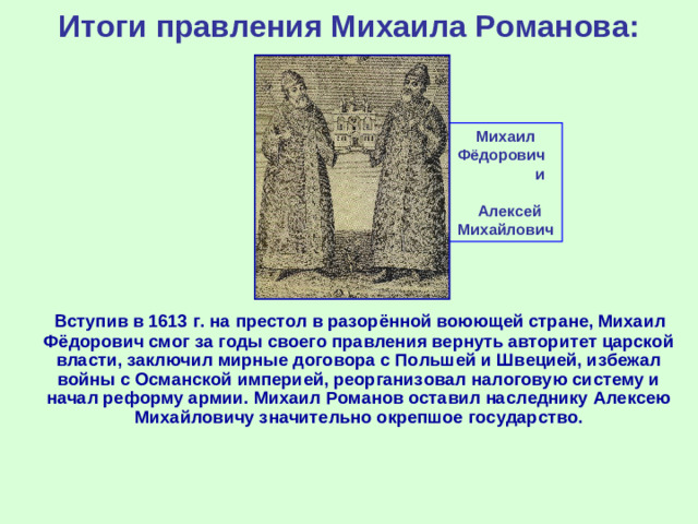 Итоги правления Михаила Романова: Михаил Фёдорович и Алексей Михайлович  Вступив в 1613 г. на престол в разорённой воюющей стране, Михаил Фёдорович смог за годы своего правления вернуть авторитет царской власти, заключил мирные договора с Польшей и Швецией, избежал войны с Османской империей, реорганизовал налоговую систему и начал реформу армии. Михаил Романов оставил наследнику Алексею Михайловичу значительно окрепшое государство.
