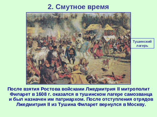 2. Смутное время Тушинский лагерь После взятия Ростова войсками Лжедмитрия II митрополит Филарет в 1608 г. оказался в тушинском лагере самозванца и был назначен им патриархом. После отступления отрядов Лжедмитрия II из Тушина Филарет вернулся в Москву.