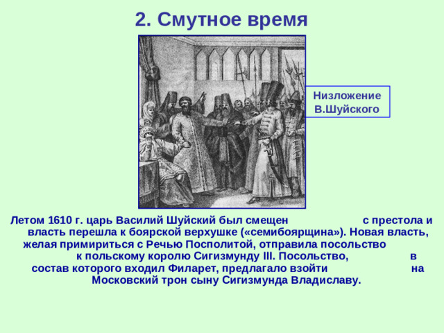 2. Смутное время Низложение В.Шуйского Летом 1610 г. царь Василий Шуйский был смещен с престола и власть перешла к боярской верхушке («семибоярщина»). Новая власть, желая примириться с Речью Посполитой, отправила посольство к польскому королю Сигизмунду III . Посольство, в состав которого входил Филарет, предлагало взойти на Московский трон сыну Сигизмунда Владиславу.