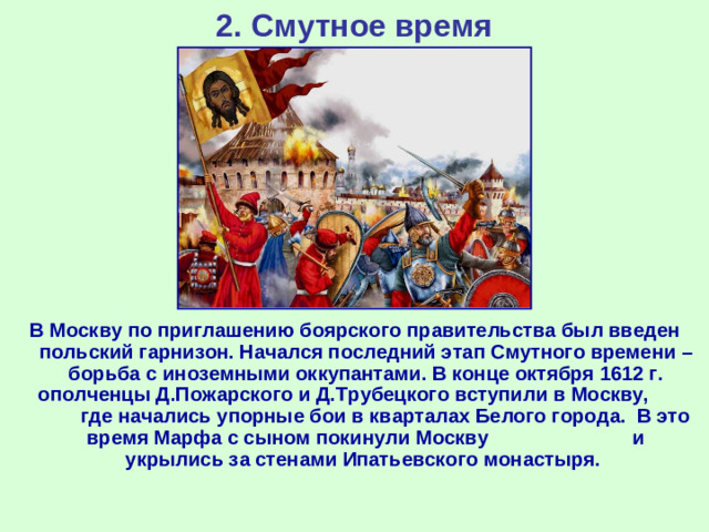 2. Смутное время В Москву по приглашению боярского правительства был введен польский гарнизон. Начался последний этап Смутного времени – борьба с иноземными оккупантами. В конце октября 1612 г. ополченцы Д.Пожарского и Д.Трубецкого вступили в Москву, где начались упорные бои в кварталах Белого города. В это время Марфа с сыном покинули Москву и укрылись за стенами Ипатьевского монастыря.