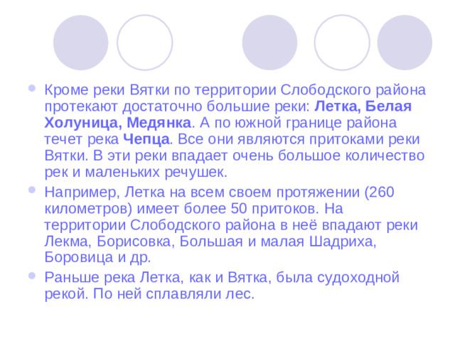 Кроме реки Вятки по территории Слободского района протекают достаточно большие реки: Летка, Белая Холуница, Медянка . А по южной границе района течет река Чепца . Все они являются притоками реки Вятки. В эти реки впадает очень большое количество рек и маленьких речушек. Например, Летка на всем своем протяжении (260 километров) имеет более 50 притоков. На территории Слободского района в неё впадают реки Лекма, Борисовка, Большая и малая Шадриха, Боровица и др. Раньше река Летка, как и Вятка, была судоходной рекой. По ней сплавляли лес.