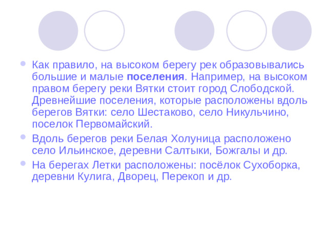 Как правило, на высоком берегу рек образовывались большие и малые поселения . Например, на высоком правом берегу реки Вятки стоит город Слободской. Древнейшие поселения, которые расположены вдоль берегов Вятки: село Шестаково, село Никульчино, поселок Первомайский. Вдоль берегов реки Белая Холуница расположено село Ильинское, деревни Салтыки, Божгалы и др. На берегах Летки расположены: посёлок Сухоборка, деревни Кулига, Дворец, Перекоп и др.