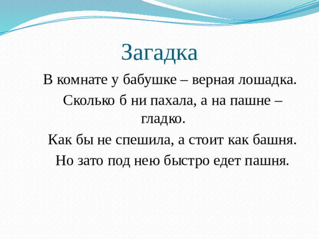 Загадка  В комнате у бабушке – верная лошадка.  Сколько б ни пахала, а на пашне – гладко.  Как бы не спешила, а стоит как башня.  Но зато под нею быстро едет пашня.