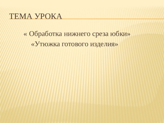 Тема урока  « Обработка нижнего среза юбки»  «Утюжка готового изделия»