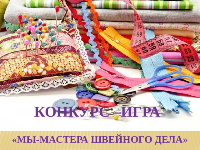 КОНКУРС –ИГРА  «МЫ-МАСТЕРА ШВЕЙНОГО ДЕЛА»    КОНКУРС- ИГРА  МЫ-МАСТЕРА ШВЕЙНОГО ДЕЛА