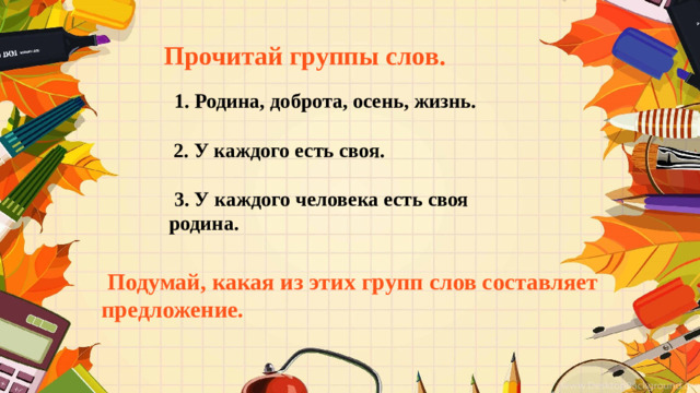 Прочитай группы слов.  1. Родина, доброта, осень, жизнь.  2. У каждого есть своя.  3. У каждого человека есть своя родина.  Подумай, какая из этих групп слов составляет предложение.