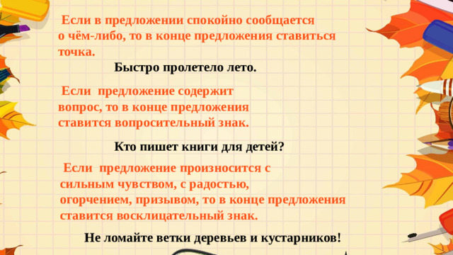 Если в предложении спокойно сообщается о чём-либо, то в конце предложения ставиться точка.  Быстро пролетело лето.  Если предложение содержит вопрос, то в конце предложения ставится вопросительный знак.  Кто пишет книги для детей?  Если предложение произносится с сильным чувством, с радостью, огорчением, призывом, то в конце предложения ставится восклицательный знак.  Не ломайте ветки деревьев и кустарников!