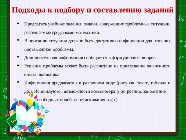 Подходы к подбору и составлению заданий Предлагать учебные задания, задачи, содержащие проблемные ситуации, разрешаемые средствами математики. В описании ситуации должно быть достаточно информации для решения поставленной проблемы. Дополнительная информация сообщается в формулировке вопроса. Решение проблемы может быть рассчитано на привлечение жизненного опыта школьника. Информация предлагается в различном виде (рисунок, текст, таблица и др.). Используются возможности компьютера (построения, заполнение свободных полей, перетаскивания и др.). Slide master Your Text here  Lorem ipsum dolor sit amet, consectetuer adipiscing elit, sed diam nonummy nibh euismod tincidunt ut laoreet dolore magna aliquam erat volutpat. Ut wisi enim ad minim veniam, quis nostrud exerci tation ullamcorper suscipit lobortis nisl ut aliquip ex ea commodo consequat.  Duis autem vel eum iriure dolor in hendrerit in vulputate velit esse molestie consequat, vel illum dolore eu feugiat nulla facilisis at vero eros et accumsan et iusto odio dignissim qui blandit praesent luptatum zzril delenit augue duis dolore te feugait nulla facilisi.