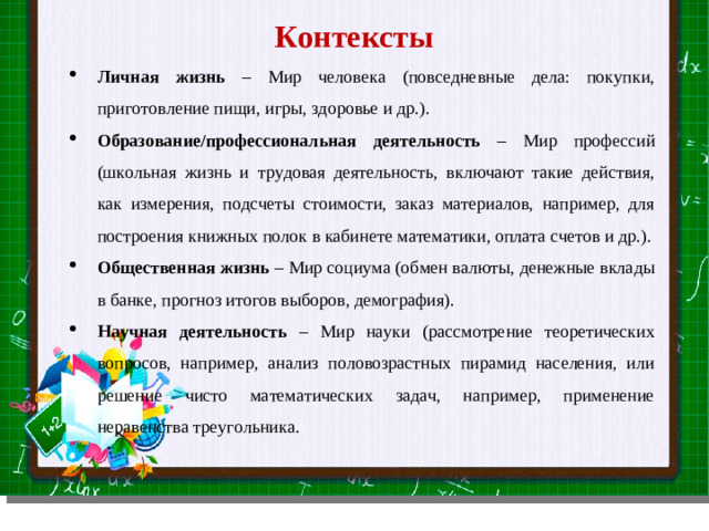 Контексты Личная жизнь – Мир человека (повседневные дела: покупки, приготовление пищи, игры, здоровье и др.). Образование/профессиональная деятельность – Мир профессий (школьная жизнь и трудовая деятельность, включают такие действия, как измерения, подсчеты стоимости, заказ материалов, например, для построения книжных полок в кабинете математики, оплата счетов и др.). Общественная жизнь – Мир социума (обмен валюты, денежные вклады в банке, прогноз итогов выборов, демография). Научная деятельность – Мир науки (рассмотрение теоретических вопросов, например, анализ половозрастных пирамид населения, или решение чисто математических задач, например, применение неравенства треугольника. Slide master Your Text here  Lorem ipsum dolor sit amet, consectetuer adipiscing elit, sed diam nonummy nibh euismod tincidunt ut laoreet dolore magna aliquam erat volutpat. Ut wisi enim ad minim veniam, quis nostrud exerci tation ullamcorper suscipit lobortis nisl ut aliquip ex ea commodo consequat.  Duis autem vel eum iriure dolor in hendrerit in vulputate velit esse molestie consequat, vel illum dolore eu feugiat nulla facilisis at vero eros et accumsan et iusto odio dignissim qui blandit praesent luptatum zzril delenit augue duis dolore te feugait nulla facilisi.