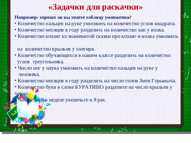 «Задачки для раскачки» Например: хорошо ли вы знаете таблицу умножения?  Количество пальцев на руке умножить на количество углов квадрата.  Количество месяцев в году разделить на количество лап у волка.  Количество козлят из знаменитой сказки про козлят и волка умножить  на количество крыльев у снегиря.  Количество обучающихся в нашем классе разделить на количество  углов треугольника.  Число ног у паука умножить на количество пальцев на руке у  человека.  Количество месяцев в году разделить на число голов Змея Горыныча.  Количество букв в слове БУРАТИНО разделите на число крыльев у  орла.  Число дней в неделе увеличьте в 8 раз. Slide master Your Text here  Lorem ipsum dolor sit amet, consectetuer adipiscing elit, sed diam nonummy nibh euismod tincidunt ut laoreet dolore magna aliquam erat volutpat. Ut wisi enim ad minim veniam, quis nostrud exerci tation ullamcorper suscipit lobortis nisl ut aliquip ex ea commodo consequat.  Duis autem vel eum iriure dolor in hendrerit in vulputate velit esse molestie consequat, vel illum dolore eu feugiat nulla facilisis at vero eros et accumsan et iusto odio dignissim qui blandit praesent luptatum zzril delenit augue duis dolore te feugait nulla facilisi.