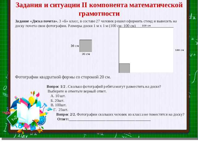 Задания и ситуации II компонента математической грамотности  Задание «Доска почета». 3 «Б» класс, в составе 27 человек решил оформить стенд и вывесить на доску почета свои фотографии. Размеры доски 1 м х 1 м (100 см- 100 см) Фотографии квадратной формы со стороной 20 см.  Вопрос 1/2 . Сколько фотографий ребята могут разместить на доске?  Выберите и отметьте верный ответ.  А. 10 шт.  Б. 20шт.  В. 100шт.  Г. 25шт.  Вопрос 2/2. Фотографии скольких человек из класса не поместятся на доску?  Ответ:__________________________________________ Slide master Your Text here  Lorem ipsum dolor sit amet, consectetuer adipiscing elit, sed diam nonummy nibh euismod tincidunt ut laoreet dolore magna aliquam erat volutpat. Ut wisi enim ad minim veniam, quis nostrud exerci tation ullamcorper suscipit lobortis nisl ut aliquip ex ea commodo consequat.  Duis autem vel eum iriure dolor in hendrerit in vulputate velit esse molestie consequat, vel illum dolore eu feugiat nulla facilisis at vero eros et accumsan et iusto odio dignissim qui blandit praesent luptatum zzril delenit augue duis dolore te feugait nulla facilisi.