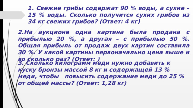 1. Свежие грибы содержат 90 % воды, а сухие – 15 % воды. Сколько получится сухих грибов из 34 кг свежих грибов? (Ответ: 4 кг) 2.На аукционе одна картина была продана с прибылью 20 %, а другая – с прибылью 50 %. Общая прибыль от продаж двух картин составила 30 %. У какой картины первоначально цена выше и во сколько раз? (Ответ: ) 3. Сколько килограмм меди нужно добавить к куску бронзы массой 8 кг и содержащей 13 % меди, чтобы повысить содержание меди до 25 % от общей массы? (Ответ: 1,28 кг)