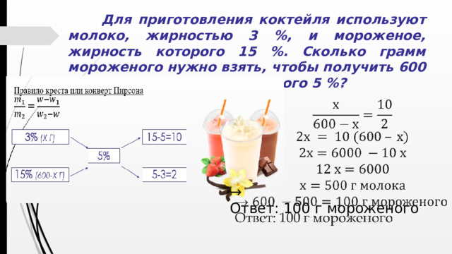 Для приготовления коктейля используют молоко, жирностью 3 %, и мороженое, жирность которого 15 %. Сколько грамм мороженого нужно взять, чтобы получить 600 г коктейля, жирность которого 5 %?   → Ответ: 100 г мороженого