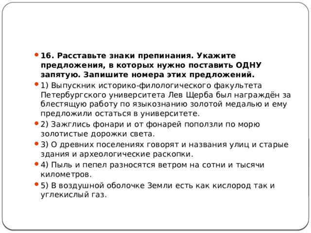 16. Расставьте знаки препинания. Укажите предложения, в которых нужно поставить ОДНУ запятую. Запишите номера этих предложений. 1) Выпускник историко-филологического факультета Петербургского университета Лев Щерба был награждён за блестящую работу по языкознанию золотой медалью и ему предложили остаться в университете. 2) Зажглись фонари и от фонарей поползли по морю золотистые дорожки света. 3) О древних поселениях говорят и названия улиц и старые здания и археологические раскопки. 4) Пыль и пепел разносятся ветром на сотни и тысячи километров. 5) В воздушной оболочке Земли есть как кислород так и углекислый газ.