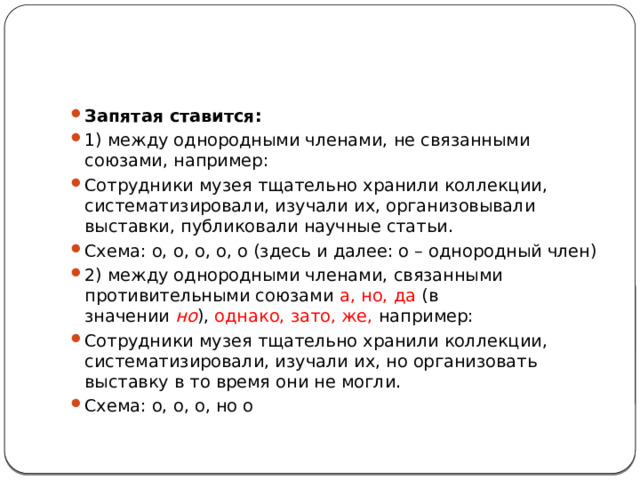 Запятая ставится: 1) между однородными членами, не связанными союзами, например: Сотрудники музея тщательно хранили коллекции, систематизировали, изучали их, организовывали выставки, публиковали научные статьи. Схема: о, о, о, о, о (здесь и далее: о – однородный член) 2) между однородными членами, связанными противительными союзами  а, но, да  (в значении  но ),  однако, зато, же, например: Сотрудники музея тщательно хранили коллекции, систематизировали, изучали их, но организовать выставку в то время они не могли. Схема: о, о, о, но о