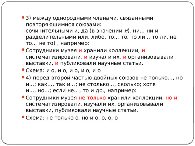 3) между однородными членами, связанными повторяющимися союзами:  сочинительными и, да (в значении  и ), ни… ни и разделительными или, либо, то… то, то ли… то ли, не то… не то) , например: Сотрудники музея и хранили коллекции, и систематизировали, и изучали их, и организовывали выставки, и публиковали научные статьи. Схема: и о, и о, и о, и о, и о 4) перед второй частью двойных союзов не только…, но и…; как…, так и…; не столько…, сколько; хотя и…, но…; если не…, то и др., например: Сотрудники музея не только хранили коллекции, но и систематизировали, изучали их, организовывали выставки, публиковали научные статьи. Схема: не только о, но и о, о, о, о