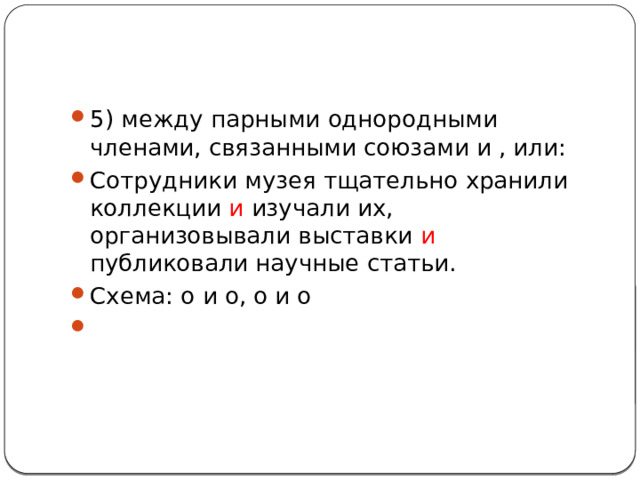 5) между парными однородными членами, связанными союзами и , или: Сотрудники музея тщательно хранили коллекции и изучали их, организовывали выставки и публиковали научные статьи. Схема: о и о, о и о  