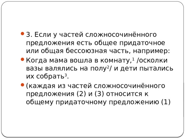 3. Если у частей сложносочинённого предложения есть общее придаточное или общая бессоюзная часть, например: Когда мама вошла в комнату, 1  /осколки вазы валялись на полу 2 / и дети пытались их собрать 3 . (каждая из частей сложносочинённого предложения (2) и (3) относится к общему придаточному предложению (1)