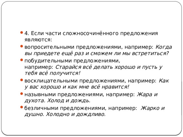 4. Если части сложносочинённого предложения являются: вопросительными предложениями, например:  Когда вы приедете ещё раз и сможем ли мы встретиться? побудительными предложениями, например:  Старайся всё делать хорошо и пусть у тебя всё получится! восклицательными предложениями, например:  Как у вас хорошо и как мне всё нравится! назывными предложениями, например:  Жара и духота. Холод и дождь. безличными предложениями, например:   Жарко и душно. Холодно и дождливо.