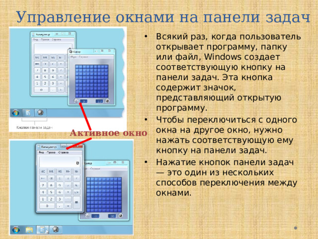 Управление окнами на панели задач Всякий раз, когда пользователь открывает программу, папку или файл, Windows создает соответствующую кнопку на панели задач. Эта кнопка содержит значок, представляющий открытую программу. Чтобы переключиться с одного окна на другое окно, нужно нажать соответствующую ему кнопку на панели задач.  Нажатие кнопок панели задач — это один из нескольких способов переключения между окнами.  Активное окно