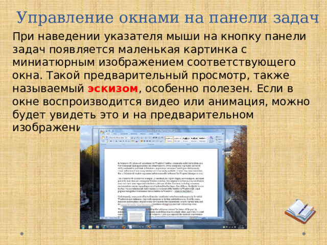 Управление окнами на панели задач При наведении указателя мыши на кнопку панели задач появляется маленькая картинка с миниатюрным изображением соответствующего окна. Такой предварительный просмотр, также называемый  эскизом , особенно полезен. Если в окне воспроизводится видео или анимация, можно будет увидеть это и на предварительном изображении.