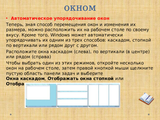 Приемы управления окном Автоматическое упорядочивание окон Теперь, зная способ перемещения окон и изменения их размера, можно расположить их на рабочем столе по своему вкусу. Кроме того, Windows может автоматически упорядочивать их одним из трех способов: каскадом, стопкой по вертикали или рядом друг с другом. Расположите окна каскадом (слева), по вертикали (в центре) или рядом (справа) Чтобы выбрать один из этих режимов, откройте несколько окон на рабочем столе, затем правой кнопкой мыши щелкните пустую область панели задач и выберите   Окна каскадом ,  Отображать окна стопкой или Отображать окна рядом .