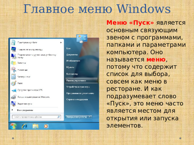 Главное меню Windows Меню «Пуск» является основным связующим звеном с программами, папками и параметрами компьютера. Оно называется  меню , потому что содержит список для выбора, совсем как меню в ресторане. И как подразумевает слово «Пуск», это меню часто является местом для открытия или запуска элементов.