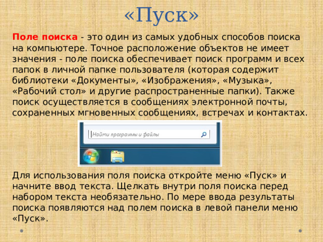 Поле поиска меню «Пуск» Поле поиска - это один из самых удобных способов поиска на компьютере. Точное расположение объектов не имеет значения - поле поиска обеспечивает поиск программ и всех папок в личной папке пользователя (которая содержит библиотеки «Документы», «Изображения», «Музыка», «Рабочий стол» и другие распространенные папки). Также поиск осуществляется в сообщениях электронной почты, сохраненных мгновенных сообщениях, встречах и контактах. Для использования поля поиска откройте меню «Пуск» и начните ввод текста. Щелкать внутри поля поиска перед набором текста необязательно. По мере ввода результаты поиска появляются над полем поиска в левой панели меню «Пуск».