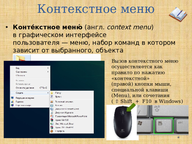 Контекстное меню Конте́кстное меню́  (англ.  context menu ) в графическом интерфейсе пользователя — меню, набор команд в котором зависит от выбранного, объекта Вызов контекстного меню осуществляется как правило по нажатию «контекстной» (правой) кнопки мыши, специальной клавиши (Menu), или сочетания ( ⇧ Shift  +  F10  в Windows)