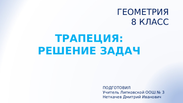 ГЕОМЕТРИЯ 8 КЛАСС ТРАПЕЦИЯ: РЕШЕНИЕ ЗАДАЧ ПОДГОТОВИЛ Учитель Липковской ООШ № 3 Неткачев Дмитрий Иванович