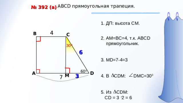 АВС D прямоугольная трапеция. № 392 (а) ДП: высота СМ. 4 4 В С 2. АМ=ВС=4, т.к. АВС D прямоугольник. 30 0 ? 6 3. MD= 7-4=3 60 0 A D 3 М 4 . В С DM : DMC=30 0 7 5. Из С DM :  CD = 3 2 = 6