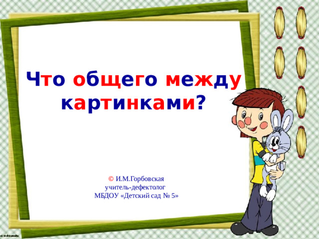 Ч т о  о б щ е г о  м е ж д у  к а р т и н к а м и ? © И.М.Горбовская учитель-дефектолог МБДОУ «Детский сад № 5»