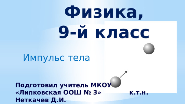 Физика,  9-й класс Импульс тела Подготовил учитель МКОУ «Липковская ООШ № 3» к.т.н. Неткачев Д.И.