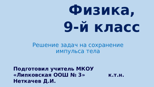 Физика,  9-й класс Решение задач на сохранение импульса тела Подготовил учитель МКОУ «Липковская ООШ № 3» к.т.н. Неткачев Д.И.